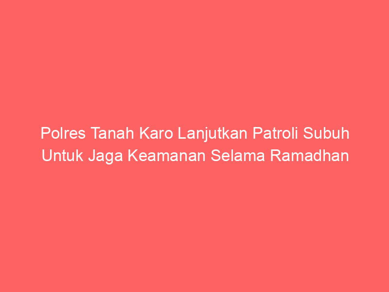 Polres Tanah Karo Lanjutkan Patroli Subuh Untuk Jaga Keamanan Selama Ramadhan | NEWS TV Indonesia